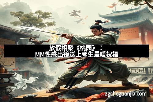 放假相聚《桃园》：MM性感出镜送上考生最暖祝福